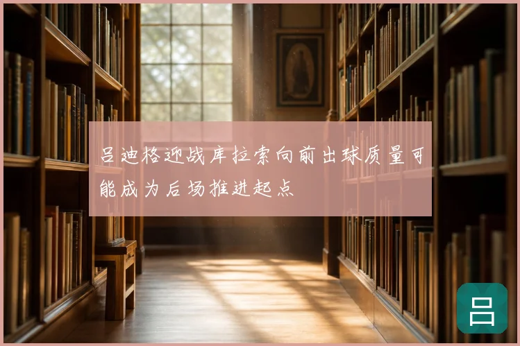 吕迪格迎战库拉索向前出球质量可能成为后场推进起点
