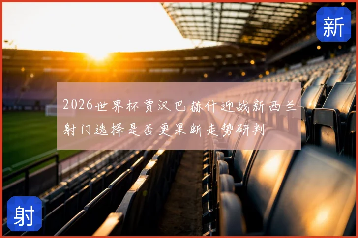 2026世界杯贾汉巴赫什迎战新西兰射门选择是否更果断走势研判